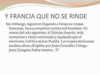 Y FRANCIA QUE NO SE RINDE
Sin embargo, siguieron llegando a Veracruz tropas
  francesas, hasta completar treinta mil hombres. En
  marzo del año siguiente, el Ejército francés, más
  numeroso y mejor entrenado y equipado que el
  mexicano, volvió a atacar Puebla. Las tropas mexicanas
  estaban ahora dirigidas por Jesús González Ortega,
  pues Zaragoza había muerto. 
 