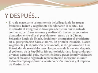 Y DESPUÉS…
 El 31 de mayo, ante la inminencia de la llegada de las tropas
  francesas, Juárez y su gabinete abandonaron la capital. Ese
  mismo día el Congreso le dio al presidente un nuevo voto de
  confianza, cerró sus sesiones y se disolvió. Sin embargo, varios
  diputados, entre ellos el presidente en turno de la Cámara,
  Sebastián Lerdo de Tejada, decidieron acompañar al presidente
  en su peregrinación hacía el norte. En primera instancia, Juárez,
  su gabinete y la diputación permanente, se dirigieron a San Luis
  Potosí, donde se establecieron los poderes de la nación; después,
  el gobierno de la República itinerante iniciaría su largo andar por
  diversas partes del país, manteniéndose a pesar de mil vicisitudes
  como el máximo órgano de representación mexicano durante
  todo el tiempo que duraría la intervención francesa y el imperio
  de Maximiliano.
 