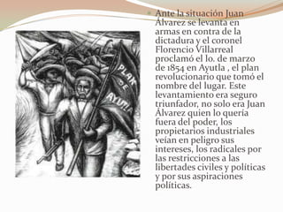  Ante la situación Juan
  Álvarez se levanta en
  armas en contra de la
  dictadura y el coronel
  Florencio Villarreal
  proclamó el lo. de marzo
  de 1854 en Ayutla , el plan
  revolucionario que tomó el
  nombre del lugar. Este
  levantamiento era seguro
  triunfador, no solo era Juan
  Álvarez quien lo quería
  fuera del poder, los
  propietarios industriales
  veían en peligro sus
  intereses, los radicales por
  las restricciones a las
  libertades civiles y políticas
  y por sus aspiraciones
  políticas.
 