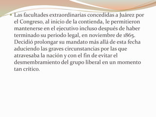  Las facultades extraordinarias concedidas a Juárez por
 el Congreso, al inicio de la contienda, le permitieron
 mantenerse en el ejecutivo incluso después de haber
 terminado su periodo legal, en noviembre de 1865.
 Decidió prolongar su mandato más allá de esta fecha
 aduciendo las graves circunstancias por las que
 atravesaba la nación y con el fin de evitar el
 desmembramiento del grupo liberal en un momento
 tan crítico.
 
