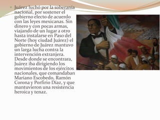  Juárez luchó por la soberanía
  nacional, por sostener el
  gobierno electo de acuerdo
  con las leyes mexicanas. Sin
  dinero y con pocas armas,
  viajando de un lugar a otro
  hasta instalarse en Paso del
  Norte (hoy ciudad Juárez) el
  gobierno de Juárez mantuvo
  un larga lucha contra la
  intervención extranjera.
  Desde donde se encontrara,
  Juárez iba dirigiendo los
  movimientos de los ejércitos
  nacionales, que comandaban
  Mariano Escobedo, Ramón
  Corona y Porfirio Díaz, y que
  mantuvieron una resistencia
  heroica y tenaz.
 