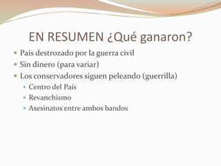 EN RESUMEN ¿Qué ganaron?
 País destrozado por la guerra civil
 Sin dinero (para variar)
 Los conservadores siguen peleando (guerrilla)
    Centro del País
    Revanchismo
    Asesinatos entre ambos bandos
 