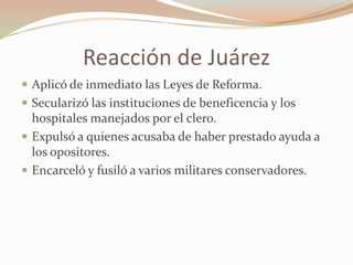 Reacción de Juárez
 Aplicó de inmediato las Leyes de Reforma.
 Secularizó las instituciones de beneficencia y los
  hospitales manejados por el clero.
 Expulsó a quienes acusaba de haber prestado ayuda a
  los opositores.
 Encarceló y fusiló a varios militares conservadores.
 