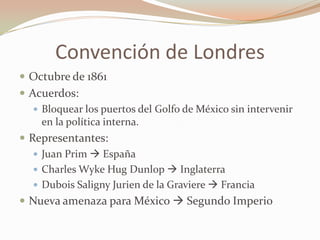 Convención de Londres
 Octubre de 1861
 Acuerdos:
    Bloquear los puertos del Golfo de México sin intervenir
     en la política interna.
 Representantes:
    Juan Prim  España
    Charles Wyke Hug Dunlop  Inglaterra
    Dubois Saligny Jurien de la Graviere  Francia
 Nueva amenaza para México  Segundo Imperio
 