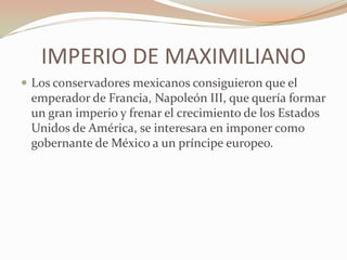IMPERIO DE MAXIMILIANO
 Los conservadores mexicanos consiguieron que el
 emperador de Francia, Napoleón III, que quería formar
 un gran imperio y frenar el crecimiento de los Estados
 Unidos de América, se interesara en imponer como
 gobernante de México a un príncipe europeo.
 