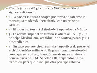  El 10 de julio de 1863, la Junta de Notables emitió el
    siguiente dictamen:
   1.- La nación mexicana adopta por forma de gobierno la
    monarquía moderada, hereditaria, con un príncipe
    católico.
   2.- El soberano tomará el título de Emperador de México.
   3.- La corona imperial de México se ofrece a S. A. I. y R., el
    príncipe Maximiliano, archiduque de Austria, para sí y sus
    descendientes.
   4.- En caso que, por circunstancias imposibles de prever, el
    archiduque Maximiliano no llegase a tomar posesión del
    trono que se le ofrece, la nación mexicana se remite a la
    benevolencia de S. M. Napoleón III, emperador de los
    franceses, para que le indique otro príncipe católico.
 