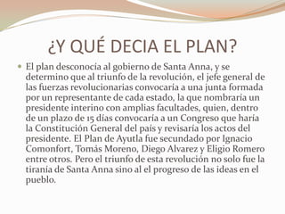 ¿Y QUÉ DECIA EL PLAN?
 El plan desconocía al gobierno de Santa Anna, y se
  determino que al triunfo de la revolución, el jefe general de
  las fuerzas revolucionarias convocaría a una junta formada
  por un representante de cada estado, la que nombraría un
  presidente interino con amplias facultades, quien, dentro
  de un plazo de 15 días convocaría a un Congreso que haría
  la Constitución General del país y revisaría los actos del
  presidente. El Plan de Ayutla fue secundado por Ignacio
  Comonfort, Tomás Moreno, Diego Alvarez y Eligio Romero
  entre otros. Pero el triunfo de esta revolución no solo fue la
  tiranía de Santa Anna sino al el progreso de las ideas en el
  pueblo.
 