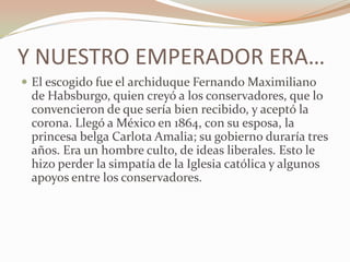 Y NUESTRO EMPERADOR ERA…
 El escogido fue el archiduque Fernando Maximiliano
 de Habsburgo, quien creyó a los conservadores, que lo
 convencieron de que sería bien recibido, y aceptó la
 corona. Llegó a México en 1864, con su esposa, la
 princesa belga Carlota Amalia; su gobierno duraría tres
 años. Era un hombre culto, de ideas liberales. Esto le
 hizo perder la simpatía de la Iglesia católica y algunos
 apoyos entre los conservadores.
 