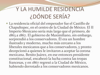 Y LA HUMILDE RESIDENCIA
           ¿DÓNDE SERÍA?
 La residencia oficial del emperador fue el Castillo de
  Chapultepec, en el centro de la Ciudad de México. El II
  Imperio Mexicano sería más largo que el primero, de
  1863 a 1867. El gobierno de Maximiliano, sin embargo,
  sorprendió a los conservadores. Él era un hombre
  ilustrado y moderno, mucho más cercano a los
  liberales mexicanos que a los conservadores, y pronto
  decepcionó a quienes le invitaron a aceptar la corona
  mexicana. Benito Juárez, en ese entonces presidente
  constitucional, encabezó la lucha contra las tropas
  francesas, y en 1867 regresó a la Ciudad de México,
  habiendo derrotado a los conservadores mexicanos.
 