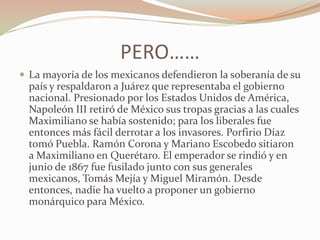 PERO……
 La mayoría de los mexicanos defendieron la soberanía de su
  país y respaldaron a Juárez que representaba el gobierno
  nacional. Presionado por los Estados Unidos de América,
  Napoleón III retiró de México sus tropas gracias a las cuales
  Maximiliano se había sostenido; para los liberales fue
  entonces más fácil derrotar a los invasores. Porfirio Díaz
  tomó Puebla. Ramón Corona y Mariano Escobedo sitiaron
  a Maximiliano en Querétaro. El emperador se rindió y en
  junio de 1867 fue fusilado junto con sus generales
  mexicanos, Tomás Mejía y Miguel Miramón. Desde
  entonces, nadie ha vuelto a proponer un gobierno
  monárquico para México.
 