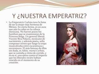 Y ¿NUESTRA EMPERATRIZ?
 La Emperatriz Carlota tuvo la fama
  de ser la mujer más hermosa de
  México. En cierta forma, es un aura
  que aún la cubre en la cultura
  mexicana. No fueron pocos los
  hombres que se enamoraron de la
  Princesa belga. Un general liberal,
  Vicente Riva Palacio, mexicano de
  nacimiento, y además poeta, solía
  componer versos que luego la tropa
  musicalizaba entre escaramuza y
  escaramuza. El más famoso de ellos
  sin duda, es Adiós, mamá Carlota,
  que se cantaba a ritmo de corrido, y
  es en sí, una sátira contra el Imperio
  que los liberales recién habían
  vencido en el momento de su
  creación.
 