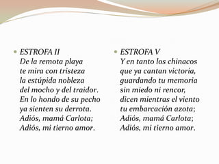  ESTROFA II                 ESTROFA V
 De la remota playa          Y en tanto los chinacos
 te mira con tristeza        que ya cantan victoria,
 la estúpida nobleza         guardando tu memoria
 del mocho y del traidor.    sin miedo ni rencor,
 En lo hondo de su pecho     dicen mientras el viento
 ya sienten su derrota.      tu embarcación azota;
 Adiós, mamá Carlota;        Adiós, mamá Carlota;
 Adiós, mi tierno amor.      Adiós, mi tierno amor.
 