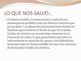 LO QUE NOS SALVO…
 En buena medida, la instauración y caída de esta
 monarquía se posibilitó más por factores externos que
 por propios. Los planes de posicionamiento francés en
 ultramar aprovecharon el hecho de que los Estados
 Unidos de América se encontraban inmersos en la
 Guerra de Secesión, lo que garantizaba que éstos no
 intervendrían en posición de apoyar a los federalistas
 mexicanos que en buena medida servían a los intereses
 de los Estados Unidos de América.
 