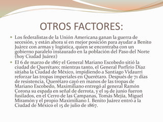 OTROS FACTORES:
 Los federalistas de la Unión Americana ganan la guerra de
  secesión, y están ahora sí en mejor posición para ayudar a Benito
  Juárez con armas y logística, quien se encontraba con un
  gobierno paralelo instaurado en la población del Paso del Norte
  (hoy Ciudad Juárez)
 El 6 de marzo de 1867 el General Mariano Escobedo sitió la
  ciudad de Querétaro; mientras tanto, el General Porfirio Díaz
  sitiaba la Ciudad de México, impidiendo a Santiago Vidaurri
  reforzar las tropas imperiales en Querétaro. Después de 71 días
  de resistencia, Querétaro cayó en manos de las tropas de
  Mariano Escobedo, Maximiliano entregó al general Ramón
  Corona su espada en señal de derrota, y el 19 de junio fueron
  fusilados, en el Cerro de las Campanas, Tomás Mejía, Miguel
  Miramón y el propio Maximiliano I. Benito Juárez entró a la
  Ciudad de México el 15 de julio de 1867.
 