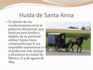 Huida de Santa Anna
 El ejército de los
  revolucionarios cercó al
  gobierno dictatorial, que
  tenía escasos fondos y
  dudaba de su personal
  militar; Santa Anna
  comprendió que le era
  imposible mantenerse en
  el poder por más tiempo,
  y abandonó la ciudad de
  México, el 9 de agosto de
  1855.
 