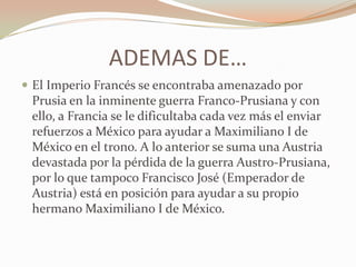 ADEMAS DE…
 El Imperio Francés se encontraba amenazado por
 Prusia en la inminente guerra Franco-Prusiana y con
 ello, a Francia se le dificultaba cada vez más el enviar
 refuerzos a México para ayudar a Maximiliano I de
 México en el trono. A lo anterior se suma una Austria
 devastada por la pérdida de la guerra Austro-Prusiana,
 por lo que tampoco Francisco José (Emperador de
 Austria) está en posición para ayudar a su propio
 hermano Maximiliano I de México.
 