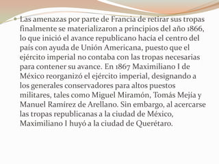  Las amenazas por parte de Francia de retirar sus tropas
 finalmente se materializaron a principios del año 1866,
 lo que inició el avance republicano hacía el centro del
 país con ayuda de Unión Americana, puesto que el
 ejército imperial no contaba con las tropas necesarias
 para contener su avance. En 1867 Maximiliano I de
 México reorganizó el ejército imperial, designando a
 los generales conservadores para altos puestos
 militares, tales como Miguel Miramón, Tomás Mejía y
 Manuel Ramírez de Arellano. Sin embargo, al acercarse
 las tropas republicanas a la ciudad de México,
 Maximiliano I huyó a la ciudad de Querétaro.
 