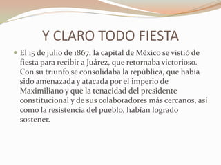Y CLARO TODO FIESTA
 El 15 de julio de 1867, la capital de México se vistió de
  fiesta para recibir a Juárez, que retornaba victorioso.
  Con su triunfo se consolidaba la república, que había
  sido amenazada y atacada por el imperio de
  Maximiliano y que la tenacidad del presidente
  constitucional y de sus colaboradores más cercanos, así
  como la resistencia del pueblo, habían logrado
  sostener.
 
