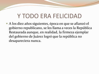 Y TODO ERA FELICIDAD
 A los diez años siguientes, época en que se afianzó el
  gobierno republicano, se les llama a veces la República
  Restaurada aunque, en realidad, la firmeza ejemplar
  del gobierno de Juárez logró que la república no
  desapareciera nunca.
 