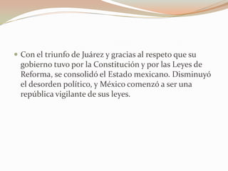  Con el triunfo de Juárez y gracias al respeto que su
  gobierno tuvo por la Constitución y por las Leyes de
  Reforma, se consolidó el Estado mexicano. Disminuyó
  el desorden político, y México comenzó a ser una
  república vigilante de sus leyes.
 