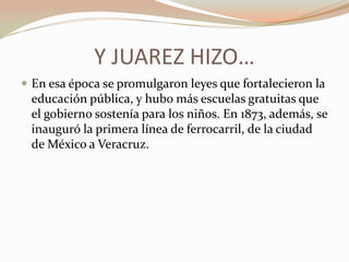Y JUAREZ HIZO…
 En esa época se promulgaron leyes que fortalecieron la
 educación pública, y hubo más escuelas gratuitas que
 el gobierno sostenía para los niños. En 1873, además, se
 inauguró la primera línea de ferrocarril, de la ciudad
 de México a Veracruz.
 