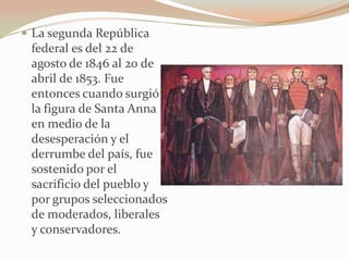  La segunda República
 federal es del 22 de
 agosto de 1846 al 20 de
 abril de 1853. Fue
 entonces cuando surgió
 la figura de Santa Anna
 en medio de la
 desesperación y el
 derrumbe del país, fue
 sostenido por el
 sacrificio del pueblo y
 por grupos seleccionados
 de moderados, liberales
 y conservadores.
 