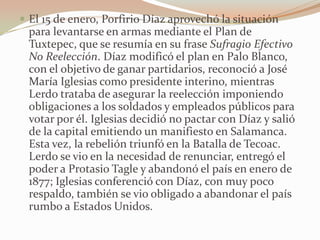  El 15 de enero, Porfirio Díaz aprovechó la situación
 para levantarse en armas mediante el Plan de
 Tuxtepec, que se resumía en su frase Sufragio Efectivo
 No Reelección. Díaz modificó el plan en Palo Blanco,
 con el objetivo de ganar partidarios, reconoció a José
 María Iglesias como presidente interino, mientras
 Lerdo trataba de asegurar la reelección imponiendo
 obligaciones a los soldados y empleados públicos para
 votar por él. Iglesias decidió no pactar con Díaz y salió
 de la capital emitiendo un manifiesto en Salamanca.
 Esta vez, la rebelión triunfó en la Batalla de Tecoac.
 Lerdo se vio en la necesidad de renunciar, entregó el
 poder a Protasio Tagle y abandonó el país en enero de
 1877; Iglesias conferenció con Díaz, con muy poco
 respaldo, también se vio obligado a abandonar el país
 rumbo a Estados Unidos.
 
