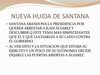 NUEVA HUIDA DE SANTANA
 SANTANA ABANDONA LA PRESIDENCIA POR
  QUERER ARRESTAR A JUAN ÁLVAREZ Y
  DESCUBRIR Q ESTE TENIA MAS SIMPATIZANTES
  QUE EL Y QUE LUCHARIAN A SU LADO CONTRA
  EL GOBIERNO.
 AL VER ESTO Y LA SITUACION QUE ESTABA SU
  EJERCITO Y UN POCO DE SU ECONOMIA DECIDE
  DEJARLE LAS PUERTAS ABIERTAS A ÁLVAREZ
 