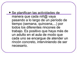 Se planifican las actividades de manera que cada niñ@ vaya pasando a lo largo de un período de tiempo (semana, quincena,...) por todos los diferentes rincones de trabajo. Es positivo que haya más de un adulto en el aula de modo que cada uno se encargue de atender un rincón concreto, interviniendo de ser necesario. 