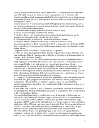 todas las estaciones situadas en su área de dependencia. Se construyeron estas estaciones
cada 150, o 200 km, y de esa forma los trenes antes descritos con el calificativo de
ómnibus, circulaban desde una estación de clasificación hasta el límite de su influencia, con
un recorrido limitado que, en la mayor parte de los casos, podía efectuarse, ida más vuelta,
en una jornada laboral.
Entre las estaciones de clasificación de toda la red se programaban trenes directos, con lo
que, al menos teóricamente, el plazo de transporte de una estación origen a otra destino de
componía de los siguientes sumandos:
1. Entre la estación de origen y la clasificación de su área: 8 horas.
2. En esta clasificación para su ordenación: 6 horas.
3. En el tren directo entre clasificaciones, tiempo dependiente de la distancia que les
separaba pero que podía oscilar entre las 8 y las 16 horas.
4. En la ordenación de la estación de clasificación de destino: 6 horas.
5. En el tren ómnibus entre la clasificación y la estación de destino, 8 horas.
En conjunto, por tanto se daban plazos teóricos de 48 horas para recorrer distancias de 500
Km, en tanto los servicios por carretera de la competencia recorrían esas distancias en algo
más de 6 horas.
La operativa de las estaciones de clasificación era la siguiente:
1. Todos los trenes que llegaban desde los distintos orígenes de su área de influencia eran
estacionados en el haz de recepción. Allí se liberaba la locomotora, se desenganchaban los
vagones y se les dejaba no frenados.
2. Para pasar el tren al haz de clasificación se situaba un tractor de maniobras en cola de
tren y empujando hacia el llamado “lomo de asno” que existía en el enlace entre esos dos
haces, se posibilitaba el que cada uno de sus vagones fuera encaminado a la vía
correspondiente a la estación de clasificación del área de influencia de su destino. Puede
entenderse que el número de vías del haz de clasificación estaba condicionado por el
numero de destinos posible, entre los que era necesario incluir, además de todas y cada una
de las estaciones de clasificación de la red, los destinos propios, lo que incluía sus propios
trenes ómnibus y el servicio a los apartaderos de su entorno.
3. Los vagones de distintos trenes de llegada iban acopiándose en las correspondientes vías
de ese haz, pero, para que pudieran constituir un tren, había que unirlos, con gancho de
acoplamiento y tubería de freno, y limitar su longitud y masa a la capacidad de la
locomotora que lo fuera a remolcar y los condicionantes de las estaciones de la línea por la
que iba a circular.
4. Adecuados esos extremos, el tren, ya formado, se pasaba con un tractor de maniobras al
haz de expedición, donde esperaba la hora de salida y el acoplamiento de la locomotora que
lo iba a remolcar hasta destino.
Con esa distribución en planta, y considerando trenes de hasta 600 m de longitud, una
estación de clasificación debía tener una longitud mínima de 4200 m, correspondientes a 2
haces de vías útiles de 600 m, el haz de clasificación, que debía ser bastante más largo,
supongamos de 900 m, para evitar interrupciones en el trabajo cuando la vía se completaba,
más los inevitables 300 m de cada tramo para el desarrollo de los desvíos a cada lado de los
tres haces (6 tramos), más alrededor de 80 m correspondientes al lomo de asno. Y, por
supuesto, todo ello en rasante completamente horizontal y con alineación recta.
Respecto del lomo de asno, hay que indicar que, al dar a todos los vagones la misma
velocidad, y no tener éstos el mismo tramo a recorrer por depender de la ocupación que
tuviera la vía a la que iban dirigidos, era necesario complementarlo con los llamados frenos


                                                                                            3
 