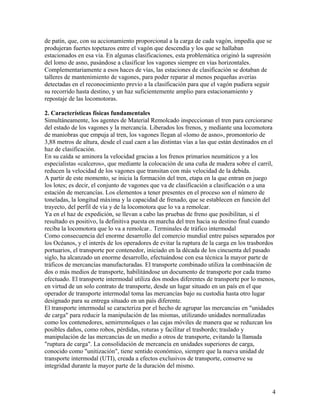 de patín, que, con su accionamiento proporcional a la carga de cada vagón, impedía que se
produjeran fuertes topetazos entre el vagón que descendía y los que se hallaban
estacionados en esa vía. En algunas clasificaciones, esta problemática originó la supresión
del lomo de asno, pasándose a clasificar los vagones siempre en vías horizontales.
Complementariamente a esos haces de vías, las estaciones de clasificación se dotaban de
talleres de mantenimiento de vagones, para poder reparar al menos pequeñas averías
detectadas en el reconocimiento previo a la clasificación para que el vagón pudiera seguir
su recorrido hasta destino, y un haz suficientemente amplio para estacionamiento y
repostaje de las locomotoras.

2. Características físicas fundamentales
Simultáneamente, los agentes de Material Remolcado inspeccionan el tren para cerciorarse
del estado de los vagones y la mercancía. Liberados los frenos, y mediante una locomotora
de maniobras que empuja al tren, los vagones llegan al «lomo de asno», promontorio de
3,88 metros de altura, desde el cual caen a las distintas vías a las que están destinados en el
haz de clasificación.
En su caída se aminora la velocidad gracias a los frenos primarios neumáticos y a los
especialistas «calceros», que mediante la colocación de una cuña de madera sobre el carril,
reducen la velocidad de los vagones que transitan con más velocidad de la debida.
A partir de este momento, se inicia la formación del tren, etapa en la que entran en juego
los lotes; es decir, el conjunto de vagones que va de clasificación a clasificación o a una
estación de mercancías. Los elementos a tener presentes en el proceso son el número de
toneladas, la longitud máxima y la capacidad de frenado, que se establecen en función del
trayecto, del perfil de vía y de la locomotora que lo va a remolcar.
Ya en el haz de expedición, se llevan a cabo las pruebas de freno que posibilitan, si el
resultado es positivo, la definitiva puesta en marcha del tren hacia su destino final cuando
reciba la locomotora que lo va a remolcar.. Terminales de tráfico intermodal
Como consecuencia del enorme desarrollo del comercio mundial entre países separados por
los Océanos, y el interés de los operadores de evitar la ruptura de la carga en los trasbordos
portuarios, el transporte por contenedor, iniciado en la década de los cincuenta del pasado
siglo, ha alcanzado un enorme desarrollo, efectuándose con esa técnica la mayor parte de
tráficos de mercancías manufacturadas. El transporte combinado utiliza la combinación de
dos o más medios de transporte, habilitándose un documento de transporte por cada tramo
efectuado. El transporte intermodal utiliza dos modos diferentes de transporte por lo menos,
en virtud de un solo contrato de transporte, desde un lugar situado en un país en el que
operador de transporte intermodal toma las mercancías bajo su custodia hasta otro lugar
designado para su entrega situado en un país diferente.
El transporte intermodal se caracteriza por el hecho de agrupar las mercancías en "unidades
de carga" para reducir la manipulación de las mismas, utilizando unidades normalizadas
como los contenedores, semirremolques o las cajas móviles de manera que se reduzcan los
posibles daños, como robos, pérdidas, roturas y facilitar el trasbordo; traslado y
manipulación de las mercancías de un medio a otros de transporte, evitando la llamada
"ruptura de carga". La consolidación de mercancía en unidades superiores de carga,
conocido como "unitización", tiene sentido económico, siempre que la nueva unidad de
transporte intermodal (UTI), creada a efectos exclusivos de transporte, conserve su
integridad durante la mayor parte de la duración del mismo.



                                                                                              4
 