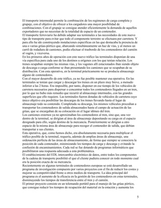 El transporte intermodal permite la combinación de los regímenes de carga completa y
grupaje, con el objetivo de ofrecer a los cargadores una mayor posibilidad de
combinaciones. Con el grupaje se consigue atender eficientemente la demanda de aquellos
exportadores que no necesitan de la totalidad de espacio de un contenedor.
El transporte ferroviario ha debido adaptar sus terminales a las necesidades de este nuevo
tipo de transporte para evitar que todo el componente terrestre se efectuara por carretera. Y
para ello ha ido construyendo instalaciones específicas en las que destacaba la presencia de
una o varias grúas-pórtico que, abarcando simultáneamente un haz de vías, y al menos un
carril de rodadura de camiones, podía efectuar el trasbordo de los contenedores del camión
al vagón, y viceversa.
En los primeros años de operación con este nuevo tráfico las terminales disponían de una
vía específica para cada uno de los destinos u orígenes con los que tenían relación. Los
trenes ocupaban siempre las mismas vías, y los vagones allí estacionados iban siendo objeto
de descarga o carga conforme se iban presentando los camiones que se ocupaban de su
distribución. Con esta operativa, en la terminal prácticamente no se producía almacenaje
alguno de contenedores.
Con el mayor desarrollo de este tráfico, ya no fue posible mantener esa operativa. En las
terminales se tenían que cargar y descargar los trenes en un plazo muy breve, a menudo
inferior a las 2 horas. Era imposible, por tanto, disponer en ese tiempo de los vehículos de
carretera necesarios para dispersar o concentrar todos los contenedores llegados en un tren,
por lo que no hubo más remedio que recurrir al almacenaje intermedio, con las grandes
superficies que ello requiere. Las terminales fueron dotadas de vehículos de carretera cuyo
único objetivo era posibilitar las descargas de los trenes llevando hasta el lugar de
almacenaje todo su contenido. Completada su descarga, los mismos vehículos procedían a
transportar los contenedores de salida almacenados hasta el campo de actuación de las
grúas, que se encargaban de su colocación en el lugar idóneo del tren.
Los camiones externos ya no aproximaban los contenedores al tren, sino que, una vez
dentro de la terminal, se dirigían al área de almacenaje depositando su carga en el espacio
designado para ello, según destino de la mercancía. Posteriormente se dirigían a otro
espacio de la misma área de almacenaje para recoger el contenedor de salida, que debían
transportar a sus clientes.
Esta operativa, que, como hemos dicho, era absolutamente necesaria para multiplicar el
tráfico posible de la terminal, requería, además de amplias áreas de almacenaje, una
ordenación perfecta de las áreas de almacenamiento, de forma que siempre se conociera la
posición de cada contenedor, minimizando los tiempos de carga y descarga y evitando la
confusión de encaminamientos. Cada red se fue dotando de programas informáticos que
posibilitaron una respuesta adecuada a esta problemática.
El establecimiento del EDI, intercambio electrónico de datos, entre todos los componentes
de la cadena de transporte posibilitó el que el cliente pudiera conocer en todo momento cual
era la posición exacta de su mercancía.
Recientemente en algunas terminales de contenedores europeas se está desarrollado un
programa de investigación compuesto por varios proyectos con el fin de reducir los costes y
mejorar su competitividad frente a otros medios de transporte. La idea principal del
programa es el aumento de la eficacia en la gestión de los contenedores en estas terminales,
disminuyendo los tiempos de transferencia entre el tren y el camión.
El primer proyecto consiste en un telemando portátil para el manejo de las grúas pórtico,
que consigue reducir los tiempos de ocupación del material en la estación y aumenta los


                                                                                           5
 