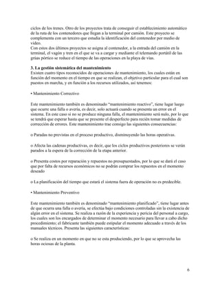 ciclos de los trenes. Otro de los proyectos trata de conseguir el establecimiento automático
de la ruta de los contenedores que llegan a la terminal por camión. Este proyecto se
complementa con un tercero que estudia la identificación del contenedor por medio de
video.
Con estos dos últimos proyectos se asigna al contenedor, a la entrada del camión en la
terminal, el vagón y tren en el que se va a cargar y mediante el telemando portátil de las
grúas pórtico se reduce el tiempo de las operaciones en la playa de vías.

3. La gestión sistemática del mantenimiento
Existen cuatro tipos reconocidos de operaciones de mantenimiento, los cuales están en
función del momento en el tiempo en que se realizan, el objetivo particular para el cual son
puestos en marcha, y en función a los recursos utilizados, así tenemos:

• Mantenimiento Correctivo

Este mantenimiento también es denominado “mantenimiento reactivo”, tiene lugar luego
que ocurre una falla o avería, es decir, solo actuará cuando se presenta un error en el
sistema. En este caso si no se produce ninguna falla, el mantenimiento será nulo, por lo que
se tendrá que esperar hasta que se presente el desperfecto para recién tomar medidas de
corrección de errores. Este mantenimiento trae consigo las siguientes consecuencias:

o Paradas no previstas en el proceso productivo, disminuyendo las horas operativas.

o Afecta las cadenas productivas, es decir, que los ciclos productivos posteriores se verán
parados a la espera de la corrección de la etapa anterior.

o Presenta costos por reparación y repuestos no presupuestados, por lo que se dará el caso
que por falta de recursos económicos no se podrán comprar los repuestos en el momento
deseado

o La planificación del tiempo que estará el sistema fuera de operación no es predecible.

• Mantenimiento Preventivo

Este mantenimiento también es denominado “mantenimiento planificado”, tiene lugar antes
de que ocurra una falla o avería, se efectúa bajo condiciones controladas sin la existencia de
algún error en el sistema. Se realiza a razón de la experiencia y pericia del personal a cargo,
los cuales son los encargados de determinar el momento necesario para llevar a cabo dicho
procedimiento; el fabricante también puede estipular el momento adecuado a través de los
manuales técnicos. Presenta las siguientes características:

o Se realiza en un momento en que no se esta produciendo, por lo que se aprovecha las
horas ociosas de la planta.




                                                                                               6
 