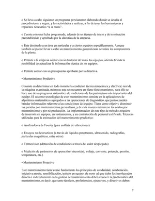 o Se lleva a cabo siguiente un programa previamente elaborado donde se detalla el
procedimiento a seguir, y las actividades a realizar, a fin de tener las herramientas y
repuestos necesarios “a la mano”.

o Cuenta con una fecha programada, además de un tiempo de inicio y de terminación
preestablecido y aprobado por la directiva de la empresa.

o Esta destinado a un área en particular y a ciertos equipos específicamente. Aunque
también se puede llevar a cabo un mantenimiento generalizado de todos los componentes
de la planta.

o Permite a la empresa contar con un historial de todos los equipos, además brinda la
posibilidad de actualizar la información técnica de los equipos.

o Permite contar con un presupuesto aprobado por la directiva.

• Mantenimiento Predictivo

Consiste en determinar en todo instante la condición técnica (mecánica y eléctrica) real de
la máquina examinada, mientras esta se encuentre en pleno funcionamiento, para ello se
hace uso de un programa sistemático de mediciones de los parámetros más importantes del
equipo. El sustento tecnológico de este mantenimiento consiste en la aplicaciones de
algoritmos matemáticos agregados a las operaciones de diagnóstico, que juntos pueden
brindar información referente a las condiciones del equipo. Tiene como objetivo disminuir
las paradas por mantenimientos preventivos, y de esta manera minimizar los costos por
mantenimiento y por no producción. La implementación de este tipo de métodos requiere
de inversión en equipos, en instrumentos, y en contratación de personal calificado. Técnicas
utilizadas para la estimación del mantenimiento predictivo:

o Analizadores de Fourier (para análisis de vibraciones)

o Ensayos no destructivos (a través de líquidos penetrantes, ultrasonido, radiografías,
partículas magnéticas, entre otros)

o Termovisión (detección de condiciones a través del calor desplegado)

o Medición de parámetros de operación (viscosidad, voltaje, corriente, potencia, presión,
temperatura, etc.)

• Mantenimiento Proactivo

Este mantenimiento tiene como fundamento los principios de solidaridad, colaboración,
iniciativa propia, sensibilización, trabajo en equipo, de moto tal que todos los involucrados
directa o indirectamente en la gestión del mantenimiento deben conocer la problemática del
mantenimiento, es decir, que tanto técnicos, profesionales, ejecutivos, y directivos deben


                                                                                            7
 