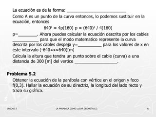 La ecuación es de la forma: _________________________ Como A es un punto de la curva entonces, lo podemos sustituir en la ecuación, entonces 640 2   = 4p(160) p =  (640) 2   / 4(160) p=________. Ahora puedes calcular la ecuación descrita por los cables ___________ para que el modo matematico represente la curva descrita por los cables despeja y=__________ para los valores de x en éste intervalo (-640<x<640)[m] Calcula la altura que tendra un punto sobre el cable (curva) a una distancia de 300 [m] del vertice __________________. Problema 5.2 Obtener la ecuación de la parábola con vértice en el origen y foco f(0,3). Hallar la ecuación de su directriz, la longitud del lado recto y traza su gráfica. UNIDAD 5    LA PARABOLA COMO LUGAR GEOMETRICO. 