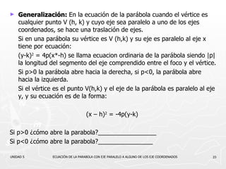 Generalización:  En la ecuación de la parábola cuando el vértice es cualquier punto V (h, k) y cuyo eje sea paralelo a uno de los ejes coordenados, se hace una traslación de ejes. Si en una parábola su vértice es V (h,k) y su eje es paralelo al eje x tiene por ecuación: (y-k) 2  = 4p(x*-h)   se llama ecuacion ordinaria de la parábola siendo |p| la longitud del segmento del eje comprendido entre el foco y el vértice. Si p>0 la parábola abre hacia la derecha, si p<0, la parábola abre hacia la izquierda. Si el vértice es el punto V(h,k) y el eje de la parábola es paralelo al eje y, y su ecuación es de la forma: (x – h) 2  = -4p(y-k)   Si p>0 ¿cómo abre la parabola?_________________ Si p<0 ¿cómo abre la parabola?________________ UNIDAD 5  ECUACIÓN DE LA PARABOLA CON EJE PARALELO A ALGUNO DE LOS EJE COORDENADOS 