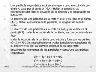 Una parábola cuyo vértice está en el origen y cuyo eje coincide con el eje x, pasa por el punto A (-2,4). Hallar la ecuación, las coordenadas del foco, la ecuación de la directriz y la longitud de su lado recto. La directriz de una parabola es la recta y-1=0, y su foco es el punto (4,-3). Hallar la ecuación de la parábola, la longitud de su lado recto. La directriz de una parábola es la recta x+5=0, y su vértice es el punto (0,3). Hallar la ecuación de la parábola, las coordenadas de su foco. Hallar la ecuación de la parábola cuyo vértice y foco son los puntos v(-4,3) y F(-1,3), respectivamente. Hallar tambien las ecuaciones de su directris y su eje, así como la longitud de su lado recto. Encuentra los elementos de las parabolas y construye sus gráficas respectivas. a) y 2  + 8y - 6x + 4 = 0/2 b) y 2  + 8y + 6x + 16= 0 c) y 2  – 4y + 8 x – 28=0   UNIDAD 5  ECUACIÓN DE LA PARABOLA CON EJE PARALELO A ALGUNO DE LOS EJE COORDENADOS 