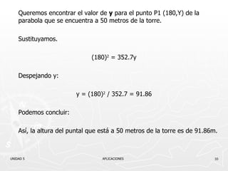 Queremos encontrar el valor de  y  para el punto P1 (180,Y) de la parabola que se encuentra a 50 metros de la torre. Sustituyamos. (180) 2  = 352.7y Despejando y: y = (180) 2  / 352.7 = 91.86 Podemos concluir: Así, la altura del puntal que está a 50 metros de la torre es de 91.86m. UNIDAD 5    APLICACIONES 