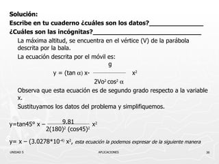 Solución: Escribe en tu cuaderno ¿cuáles son los datos?______________ ¿Cuáles son las incógnitas?____________________________ La máxima altitud, se encuentra en el vértice (V) de la parábola descrita por la bala. La ecuación descrita por el móvil es:      g y  = (tan   x-    x 2   2Vo 2  cos 2  Observa que esta ecuación es de segundo grado respecto a la variable x. Sustituyamos los datos del problema y simplifiquemos. y=tan45° x –    x 2 y= x – (3.0278* 10 -4)   x 2 ,  esta ecuación la podemos expresar de la siguiente manera UNIDAD 5    APLICACIONES 9.81 2 (180) 2  ( cos 45) 2 