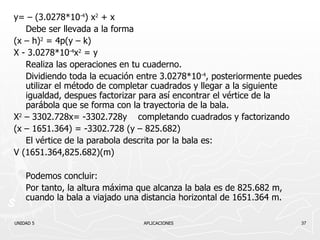 y= – (3.0278* 10 -4 )   x 2  + x Debe ser llevada a la forma (x – h) 2  = 4p(y – k) X -  3.0278* 10 -4 x 2  = y Realiza las operaciones en tu cuaderno. Dividiendo toda la ecuación entre  3.0278* 10 -4 , posteriormente puedes utilizar el método de completar cuadrados y llegar a la siguiente igualdad, despues factorizar para así encontrar el vértice de la parábola que se forma con la trayectoria de la bala. X 2  – 3302.728x= -3302.728y  completando cuadrados y factorizando (x – 1651.364) = -3302.728 (y – 825.682) El vértice de la parabola descrita por la bala es: V (1651.364,825.682)(m) Podemos concluir: Por tanto, la altura máxima que alcanza la bala es de 825.682 m, cuando la bala a viajado una distancia horizontal de 1651.364 m. UNIDAD 5    APLICACIONES 