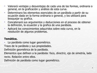 Valorará ventajas y desventajas de cada una de las formas, ordinaria o general, en la graficación y análisis de esta curva. Determinara los elementos esenciales de un parábola a partir de su ecuación dada en la forma ordinaria o general, y los utilizará para bosquejar su grafica. Concatenará sus argumentos y deducciones en el proceso de obtener la definición, la ecuación y la grafica de una parábola. Aplicará los conocimientos adquiridos sobre esta curva, en la resolución de algunos problemas. Temática. La parábola como lugar geométrico. Trazo de la parábola y sus propiedades. Definición geométrica de la parábola. Elementos que definen a la parábola: foco, directriz, eje de simetría, lado recto. Relación entre ellos. Definición de parábola como lugar geométrico. 