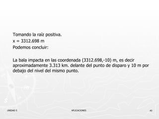 Tomando la raíz positiva. x = 3312.698 m Podemos concluir: La bala impacta en las coordenada (3312.698,-10) m, es decir aproximadamente 3.313 km. delante del punto de disparo y 10 m por debajo del nivel del mismo punto. UNIDAD 5    APLICACIONES 