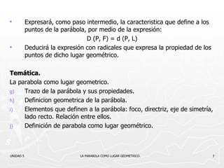 Expresará, como paso intermedio, la caracteristica que define a los puntos de la parábola, por medio de la expresión: D (P, F) = d (P, L) Deducirá la expresión con radicales que expresa la propiedad de los puntos de dicho lugar geométrico. Temática. La parabola como lugar geometrico. Trazo de la parábola y sus propiedades. Definicion geometrica de la parábola. Elementos que definen a la parábola: foco, directriz, eje de simetría, lado recto. Relación entre ellos. Definición de parabola como lugar geométrico. UNIDAD 5    LA PARABOLA COMO LUGAR GEOMETRICO. 