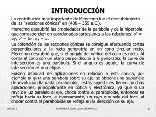 INTRODUCCIÓN La contribución mas importante de Menecmo fue el descubrimiento de las “secciones cónicas” en (408 – 355 a.C.). Menecmo descubrió las propiedades de la parábola y de la hipérbola que corresponden en coordenadas cartesianas a las relaciones:  x 2   = ay,  y 2   = bx, xy = a. La obtención de las secciones cónicas se consigue efectuando cortes perpendiculares a la recta generatriz en un cono circular recto. Menecmo descubrió que, si el ángulo del vértice del cono es recto. Al cortar el cono con un plano perpendicular a la generatriz, la curva de intersección es una parábola. Si el ángulo es agudo, la curva de intersección es una elipse. Existen infinidad de aplicaciones en relación a esta cónica, por ejemplo al girar una parábola sobre su eje, se obtiene una superficie de revolución llamada paraboloide, estas superficies tienen muchas aplicaciones, principalmente en óptica y electrónica, ya que si un rayo de luz paralelo al eje, choca contra el paraboloide, entonces se refleja hacia su foco, e inversamente, un rayo que sale del foco, al chocar contra el paraboloide se refleja en la dirección de su eje. UNIDAD 5    LA PARABOLA COMO LUGAR GEOMETRICO. 