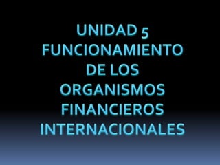 UNIDAD 5 FUNCIONAMIENTO DE LOS ORGANISMOS FINANCIEROS INTERNACIONALES 