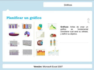 Gráficos Versión: Microsoft Excel 2007 Gráficos: Antes de crear un gráfico es fundamental considerar cual será su utilidad, y definir su objetivo. Planificar un gráfico