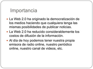 ImportanciaLa Web 2.0 ha originado la democratización de los medios haciendo que cualquiera tenga las mismas posibilidades de publicar noticias.La Web 2.0 ha reducido considerablemente los costos de difusión de la información.Al día de hoy podemos tener nuestra propia emisora de radio online, nuestro periódico online, nuestro canal de videos, etc.