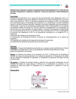 TERMOFLUIDOS: Máquina térmicas y Bombas de Calor. Segunda ley de la Termodinámica. Entropía.    16



Ejemplo para interpretar y aplicar la segunda ley de la termodinámica en un ciclo de una
maquina refrigeradora, analizando compresor, válvula de expansión e intercambiadores
de calor.

Enunciado:
Durante el funcionamiento de un equipo de aire acondicionado entra refrigerante 134ª a un
compresor adiabático como vapor saturado a 120 kPa con un flujo volumétrico de 0,3 m3/min y
sale a una presión de 1 MPa. La eficiencia isentrópica del compresor es 80%. El refrigerante
es condensado luego de la descarga del compresor en un condensador a presión constante
hasta su condición de líquido saturado, utilizando como fluido refrigerante aire que atraviesa el
condensador. Luego de ser condensado el refrigerante R-134ª es estrangulado en una válvula
de expansión hasta una presión de 120 kPa, entrando inmediatamente a un evaporador de
donde sale como vapor saturado a la misma presión. La sección del evaporador es atravesada
por una corriente de aire a 27 ºC y 100 KPa con flujo volumétrico de 6 m3/min. a) Represente
el recorrido del refrigerante R-134ª en los dispositivos nombrados en un diagrama P-h, y
determine:
b) Potencia de entrada en el compresor (en kW).
c) Disminución de temperatura durante el proceso de estrangulamiento en la válvula de
expansión.
d) Temperatura de salida del aire después de atravesar el evaporador.
e) Coeficiente de operación del equipo de aire acondicionado.


Solución:
Conocido: Procesos termodinámicos ocurriendo en un equipo de aire acondicionado, el fluido
de trabajo es el refrigerante R-134ª, dos propiedades intensivas independientes en cada
estado termodinámico mencionado.

Buscar: b) Potencia de entrada en el compresor (en kW), c) Disminución de temperatura
durante el proceso de estrangulamiento en la válvula de expansión, d) Temperatura de salida
del aire después de atravesar el evaporador, e) Coeficiente de operación del equipo de aire
acondicionado.
.
Se asume: 1) Cambios de energía cinética y potencial muy pequeños comparados con los
cambios de entalpía en cada proceso. 2) Proceso en el condensador es isobárico. 3) La
cantidad de calor que pierde el refrigerante en el condensador lo adquiere el aire de
enfriamiento.

Esquemático:


                                           3
                                                                2


                                           4                   1

                                                                                           Profesor: Gustavo Tudare
 