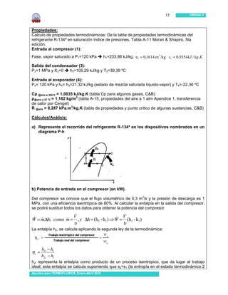 17            UNIDAD V




Propiedades:
Calculo de propiedades termodinámicas: De la tabla de propiedades termodinámicas del
refrigerante R-134ª en saturación índice de presiones, Tabla A-11 Moran & Shapiro, 5ta
edición.
Entrada al compresor (1):
Fase, vapor saturado a P1=120 kPa             h1=233,86 kJ/kg, υ1 = 0,1614 m 3 /kg s1 = 0,9354kJ / kg.K

Salida del condensador (3):
P3=1 MPa y X3=0    h3=105,29 kJ/kg y T3=39,39 ºC

Entrada al evaporador (4):
P4= 120 kPa y h4= h3=21.32 kJ/kg (estado de mezcla saturada líquido-vapor) y T4=-22,36 ºC

Cp @aire a 300 K = 1,0035 kJ/kg.K (tabla Cp para algunos gases, C&B)
ρ@aire a 27 ºC = 1,162 kg/m3 (tabla A-15, propiedades del aire a 1 atm Apendice 1, transferencia
de calor por Cengel)
R @aire = 0,287 kPa.m3/kg.K (tabla de propiedades y punto critico de algunas sustancias, C&B)

Cálculos/Análisis:

a) Represente el recorrido del refrigerante R-134ª en los dispositivos nombrados en un
   diagrama P-h




b) Potencia de entrada en el compresor (en kW).

Del compresor se conoce que el flujo volumétrico de 0,3 m3/s y la presión de descarga es 1
MPa, con una eficiencia isentrópica de 80%. Al calcular la entalpía en la salida del compresor,
se podrá sustituir todos los datos para obtener la potencia del compresor.
                           .                              .
                          V                              V
W = m.∆h; como m = , y ∆h = (h2 - h1 ) ⇒W = (h2 - h1 )
& &            &                        &
                          υ                              υ
La entalpía h2, se calcula aplicando la segunda ley de la termodinámica:



       h2i − h1
ηc =
       h2 r − h1
h2i representa la entalpía como producto de un proceso isentrópico, que da lugar al trabajo
ideal, esta entalpía se calcula suponiendo que s2=s1 (la entropía en el estado termodinámico 2
Apuntes para TERMOFLUIDOS, Enero-Abril 2010
 