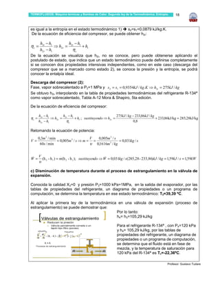 TERMOFLUIDOS: Máquina térmicas y Bombas de Calor. Segunda ley de la Termodinámica. Entropía.          18



es igual a la entropía en el estado termodinámico 1)   s2=s1=0,0879 kJ/kg.K.
 De la ecuación de eficiencia del compresor, se puede obtener h2r:

       h2i − h1         h −h
ηc =             ⇒ h2r = 2i 1 + h1
       h2 r − h1          ηc
De la ecuación se visualiza que h2i, no se conoce, pero puede obtenerse aplicando el
postulado de estado, que indica que un estado termodinámico puede definirse completamente
si se conocen dos propiedades intensivas independientes, como en este caso (descarga del
compresor que se a marcado como estado 2), se conoce la presión y la entropía, se podrá
conocer la entalpía ideal.

Descarga del compresor (2):
Fase, vapor sobrecalentado a P2=1 MPa y s 2 = s1 = 0,9354kJ / kg.K ⇒ h2i = 275kJ / kg
Se obtuvo h2i, interpolando en la tabla de propiedades termodinámicas del refrigerante R-134ª
como vapor sobrecalentado, Tabla A-12 Mora & Shapiro, 5ta edición.

De la ecuación de eficiencia del compresor:

       h2i − h1          h −h                               275kJ / kg − 233,86kJ / kg
ηc =             ⇒ h2 r = 2i 1 + h1 ; sustituyendo ⇒ h2 r =                            + 233,86kJ/kg = 285,28kJ/kg
       h2 r − h1           ηc                                          0,8

Retomando la ecuación de potencia:
                                            .
 . 0,3m 3 / min                  .  V  0,005m 3 / s
V=              = 0,005m 3 / s ⇒ m = =               = 0,031kg / s
    60s / min                       υ 0,1616m 3 / kg

       .
       V               .
W=
&          (h 2 - h 1 ) = m(h 2 - h 1 ); sustituyendo ⇒ W = 0,031kg / s(285,28 - 233,86)kJ / kg = 1,59kJ / s = 1,59kW
                                                         &
       υ

c) Disminución de temperatura durante el proceso de estrangulamiento en la válvula de
expansión.

Conocida la calidad X3=0 y presión P3=1000 kPa=1MPa, en la salida del evaporador, por las
tablas de propiedades del refrigerante, un diagrama de propiedades o un programa de
computación, se determina la temperatura en ese estado termodinámico: T3=39,39 ºC.

Al aplicar la primera ley de la termodinámica en una válvula de expansión (proceso de
estrangulamiento) se puede demostrar que:
                                             Por lo tanto:
                                             h4= h3=105,29 kJ/kg

                                                              Para el refrigerante R-134ª , con P4=120 kPa
                                                              y h4= 105,29 kJ/kg, por las tablas de
                                                              propiedades del refrigerante, un diagrama de
                                                              propiedades o un programa de computación,
                                                              se determina que el fluido está en fase de
                                                              mezcla, y la temperatura de saturación para
                                                              120 kPa del R-134ª es T4=-22,36ºC.

                                                                                                 Profesor: Gustavo Tudare
 